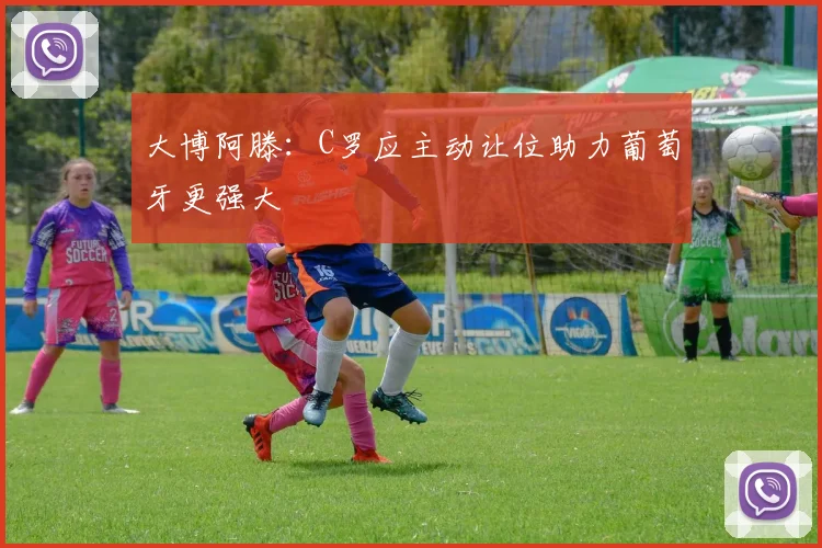 大博阿滕：C罗应主动让位助力葡萄牙更强大