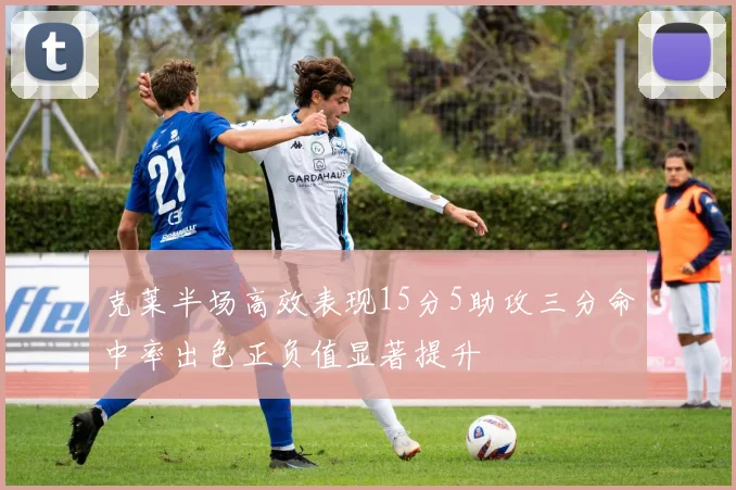 克莱半场高效表现15分5助攻三分命中率出色正负值显著提升