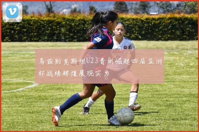 乌兹别克斯坦U23青训崛起四届亚洲杯战绩辉煌展现实力