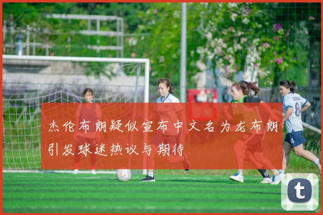 杰伦布朗疑似宣布中文名为龙布朗引发球迷热议与期待