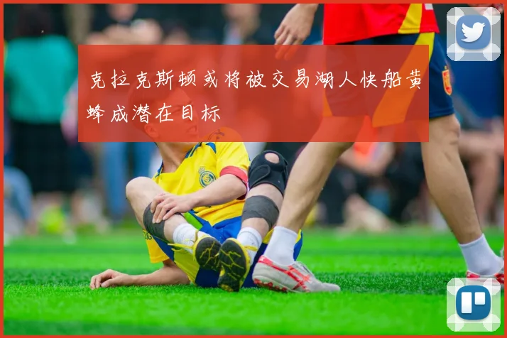 克拉克斯顿或将被交易湖人快船黄蜂成潜在目标