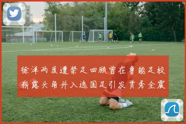 徐洋两度遭禁足回顾曾在鲁能足校崭露头角并入选国足引发贾秀全震惊