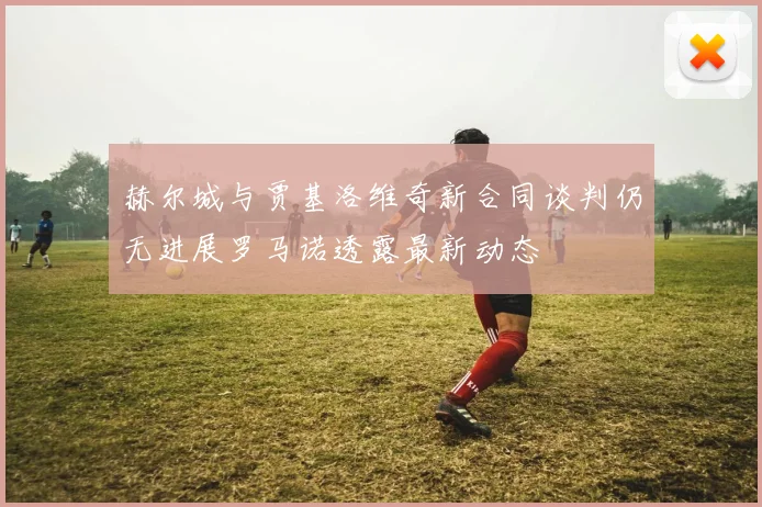 赫尔城与贾基洛维奇新合同谈判仍无进展罗马诺透露最新动态