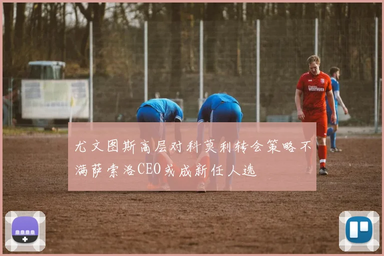 尤文图斯高层对科莫利转会策略不满萨索洛CEO或成新任人选