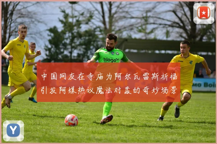 中国网友在寺庙为阿尔瓦雷斯祈福引发阿媒热议魔法对轰的奇妙场景