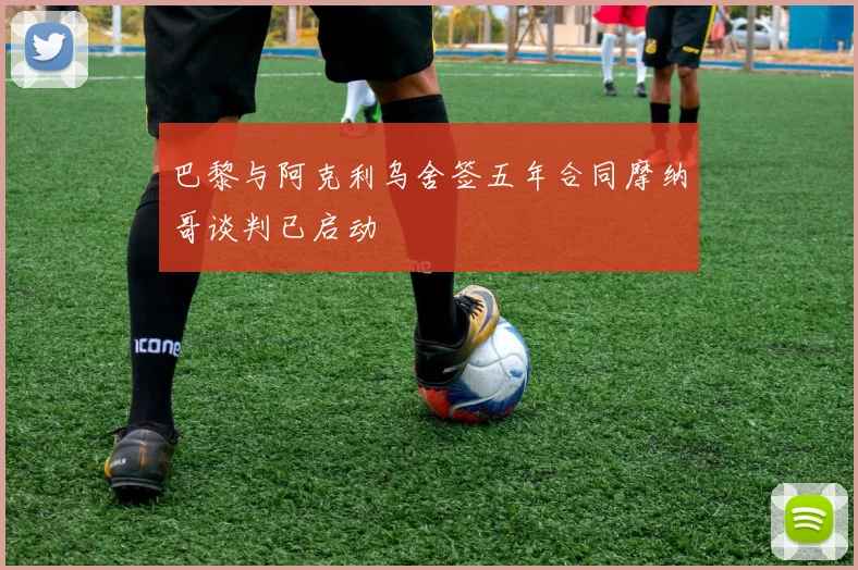 巴黎与阿克利乌舍签五年合同摩纳哥谈判已启动