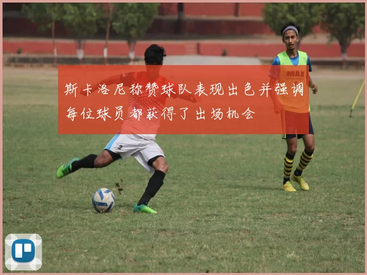 斯卡洛尼称赞球队表现出色并强调每位球员都获得了出场机会