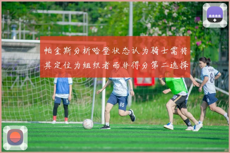 帕金斯分析哈登状态认为骑士需将其定位为组织者而非得分第二选择